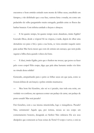 encontrou o bom ermitão estirado num monte de folhas secas, encolhido em farrapos, e tão definhado que a sua face, outrora farta e rosada, era como um pedacinho de velho pergaminho muito enrugado, perdido entre os flocos das barbas brancas. Com infinita caridade e doçura o abraçou. 
— E há quanto tempo, há quanto tempo neste abandono, irmão Egídio? Louvado Deus, desde a véspera! Só na véspera, à tarde, depois de olhar uma derradeira vez para o Sol, e para a sua horta, se viera estender naquele canto para acabar Mas havia meses que com ele entrara um cansaço, que nem podia segurar a bilha cheia quando voltava da fonte. 
— E dizei, irmão Egídio, pois que o Senhor me trouxe, que posso eu fazer pelo vosso corpo? Pelo corpo, digo; que pela alma bastante tendes vós feito na virtude desta solidão! 
Gemendo, arrepanhando para o peito as folhas secas em que jazia, como se fossem dobras de um lençol, o pobre ermitão murmurou: 
— Meu bom frei Genebro, não sei se é pecado, mas toda esta noite, em verdade vos confesso, me apeteceu comer um pedaço de carne, um pedaço de porco assado! Mas será pecado? 
Frei Genebro, com a sua imensa misericórdia, logo o tranquilizou. Pecado? Não, certamente! Aquele que, por tortura, recusa ao seu corpo um contentamento honesto, desagrada ao Senhor Não ordenava Ele aos seus discípulos que comessem as boas coisas da Terra? O corpo é servo; e está na  