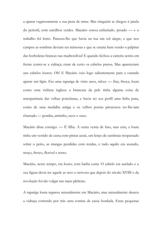 a aparar vagarosamente a sua pena de rama. Mas ninguém se chegou à janela do peitoril, com caixilhos verdes. Macário estava enfastiado. pesado — e o trabalho foi lento. Pareceu-lhe que havia na rua um sol alegre, e que nos campos as sombras deviam ser mimosas e que se estaria bem vendo o palpitar das borboletas brancas nas madressilvas! E quando fechou a carteira sentiu em frente correr-se a vidraça; eram de certo os cabelos pretos. Mas apareceram uns cabelos louros. Oh! E Macário veio logo salientemente para a varanda aparar um lápis. Era uma rapariga de vinte anos, talvez — fina, fresca, loura como uma vinheta inglesa: a brancura da pele tinha alguma coisa de transparência das velhas porcelanas, e havia no seu perfil uma linha pura, como de uma medalha antiga e os velhos poetas pitorescos ter-lhe-iam chamado — pomba, arminho, neve e ouro. 
Macário disse consigo: — É filha. A outra vestia de luto, mas esta, a loura tinha um vestido de cassa com pintas azuis, um lenço de cambraia trespassado sobre o peito, as mangas pendidas com rendas, e tudo aquilo era asseado, moço, fresco, flexível e tenro. 
Macário, nesse tempo, era louro, com barba curta. O cabelo era anelado e a sua figura devia ter aquele ar seco e nervoso que depois do século XVIII e da revolução foi tão vulgar nas raças plebeias. 
A rapariga loura reparou naturalmente em Macário, mas naturalmente desceu a vidraça correndo por trás uma cortina de cassa bordada. Estas pequenas  