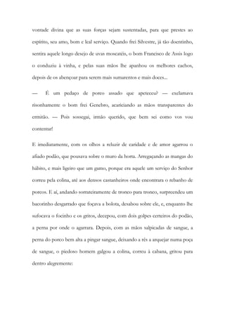 vontade divina que as suas forças sejam sustentadas, para que prestes ao espírito, seu amo, bom e leal serviço. Quando frei Silvestre, já tão doentinho, sentira aquele longo desejo de uvas moscatéis, o bom Francisco de Assis logo o conduziu à vinha, e pelas suas mãos lhe apanhou os melhores cachos, depois de os abençoar para serem mais sumarentos e mais doces... 
— É um pedaço de porco assado que apeteceu? — exclamava risonhamente o bom frei Genebro, acariciando as mãos transparentes do ermitão. — Pois sossegai, irmão querido, que bem sei como vos vou contentar! 
E imediatamente, com os olhos a reluzir de caridade e de amor agarrou o afiado podão, que pousava sobre o muro da horta. Arregaçando as mangas do hábito, e mais ligeiro que um gamo, porque era aquele um serviço do Senhor correu pela colina, até aos densos castanheiros onde encontrara o rebanho de porcos. E aí, andando sorrateiramente de tronco para tronco, surpreendeu um bacorinho desgarrado que foçava a bolota, desabou sobre ele, e, enquanto lhe sufocava o focinho e os gritos, decepou, com dois golpes certeiros do podão, a perna por onde o agarrara. Depois, com as mãos salpicadas de sangue, a perna do porco bem alta a pingar sangue, deixando a rês a arquejar numa poça de sangue, o piedoso homem galgou a colina, correu à cabana, gritou para dentro alegremente:  