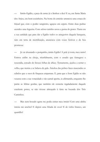 — Irmão Egídio, a peça de carne já o Senhor a deu! E eu, em Santa Maria dos Anjos, era bom cozinheiro. Na horta do ermitão arrancou uma estaca do feijoal que, com o podão sangrento, aguçou em espeto. Entre duas pedras acendeu uma fogueira. Com zeloso carinho assou a perna do porco. Tanta era a sua caridade que para dar a Egídio todos os antegostos daquele banquete, raro em terra de mortificação, anunciava com vozes festivas e de boa promessa: 
— Já vai alourando o porquinho, irmão Egídio! A pele já tosta, meu santo! Entrou enfim na choça, triunfalmente, com o assado que fumegava e rescendia, cercado de frescas folhas de alface. Ternamente, ajudou a sentar o velho, que tremia e se babava de gula. Arredou das pobres faces maceradas os cabelos que o suor de fraqueza empastara. E, para que o bom Egídio se não vexasse com a sua voracidade e tão carnal apetite, ia afirmando, enquanto lhe partia as febras gordas, que também ele comeria regaladamente daquele excelente porco, se não tivesse almoçado à farta na locanda dos Três Caminhos. 
— Mas nem bocado agora me podia entrar meu irmão! Com uma alinha inteira me atochei! E depois uma fritada de ovos! E de vinho branco, um quartilho!  