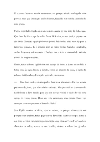 E o santo homem mentia santamente — porque, desde madrugada, não provara mais que um magro caldo de ervas, recebido por esmola à cancela de uma granja. 
Farto, consolado, Egídio deu um suspiro, recaiu no seu leito de folha seca. Que bem lhe fizera, que bem lhe fizera! O Senhor, na sua justiça, pagasse ao seu irmão Genebro aquele pedaço de porco! Até sentia a alma mais rija para a temerosa jornada... E o ermitão com as mãos postas, Genebro ajoelhado, ambos louvaram ardentemente o Senhor, que a toda a necessidade solitária manda de longe o socorro. 
Então, tendo coberto Egídio com um pedaço de manta e posto ao seu lado a bilha cheia de água fresca, e tapado, contra as aragens da tarde, a fresta da cabana, frei Genebro, debruçado sobre ele, murmurou: 
— Meu bom irmão, vós não podeis ficar neste abandono... Eu vou levado por obra de Jesus, que não admite tardança. Mas passarei no convento de Sambricena e darei recado para que um noviço venha e cuide de vós com amor, no vosso transe. Deus vos vele entretanto, meu irmão; Deus vos sossegue e vos ampare com a Sua mão direita! 
Mas Egídio cerrara os olhos, nem se moveu, ou porque adormecera, ou porque o seu espírito, tendo pago aquele derradeiro salário ao corpo, como a um bom servidor para sempre partira, finda a sua obra na Terra. Frei Genebro abençoou o velho, tomou o seu bordão, desceu a colina dos grandes  