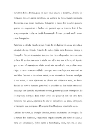 carvalhos. Sob a fronde, para os lados onde andava o rebanho, a buzina do porqueiro ressoava agora num toque de alarme e de furor. Decerto acordara, descobrira o seu porco mutilado... Estugando o passo, frei Genebro pensava quanto era magnânimo o Senhor em permitir que o homem, feito à Sua imagem augusta, recebesse tão fácil consolação de uma perna de cerdo assada entre duas pedras. 
Retomou a estrada, marchou para Terni. E prodigiosa foi, desde esse dia, a atividade da sua virtude. Através de toda a Itália, sem descanso, pregou o Evangelho Eterno, adoçando a aspereza dos ricos, alargando a esperança dos pobres. O seu imenso amor ia ainda para além dos que sofrem, até àqueles que pecam, oferecendo um alívio a cada dor estendendo um perdão a cada culpa: e com a mesma caridade com que tratava os leprosos, convertia os bandidos. Durante as invernias e a neve, vezes inumeráveis dava aos mendigos a sua túnica, as suas alpercatas; os abades dos mosteiros ricos, as damas devotas de novo o vestiam, para evitar o escândalo da sua nudez através das cidades; e sem demora, na primeira esquina, perante qualquer esfarrapado, ele se despojava sorrindo. Para remir servos que penavam sob um amo fero, penetrava nas igrejas, arrancava do altar os candelabros de prata, afirmando, jovialmente, que mais praz a Deus uma alma liberta que uma tocha acesa. 
Cercado de viúvas, de crianças famintas, invadia as padarias, os açougues, até as tendas dos cambistas, e reclamava imperiosamente, em nome de Deus, a parte dos deserdados. Sofrer sentir a humilhação, eram, para ele, as duas  