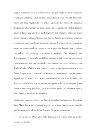 alegrias completas: nada o deliciava mais do que chegar de noite, molhado, esfaimado, tiritando, a uma opulenta abadia feudal, e ser repelido da portaria como um mau vagabundo: só então, agachado nos lodos do caminho, mastigando um punhado de ervas cruas, ele se reconhecia verdadeiramente irmão de Jesus, que não tivera também, como têm sequer os bichos do mato, um covil para se abrigar. Quando um dia, em Perusa, as confrarias saíram ao seu encontro, com bandeiras festivas, ao repique dos sinos, ele correu para um monte de esterco, onde se rolou e se sujou, para que daqueles que o vinham engrandecer só recebesse compaixão e escárnio. Nos claustros, nos descampados, no meio das multidões, durante as lides mais pesadas, orava constantemente, não por obrigação, mas porque na prece encontrava um deleite adorável. Deleite maior porém, era, para o franciscano, ensinar e servir. Assim, longos anos errou entre os homens, vertendo o seu coração como a água de um rio, oferecendo os seus braços como alavancas incansáveis; e tão depressa numa ladeira deserta aliviava uma pobre relha da sua carga de lenha, como numa cidade revoltada, onde reluzissem armas, se adiantava, com o peito aberto, e amansava as discórdias. 
Enfim, uma tarde, em véspera de Páscoa, estando a descansar nos degraus de Santa Maria dos Anjos, avistou de repente, no ar liso e branco, uma vasta mão luminosa que sobre ele se abria e faiscava. Pensativo, murmurou: 
— Eis a mão de Deus, a Sua mão direita, que se estende para me acolher ou para me repelir.  