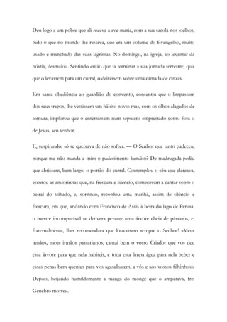 Deu logo a um pobre que ali rezava a ave-maria, com a sua sacola nos joelhos, tudo o que no mundo lhe restava, que era um volume do Evangelho, muito usado e manchado das suas lágrimas. No domingo, na igreja, ao levantar da hóstia, desmaiou. Sentindo então que ia terminar a sua jornada terrestre, quis que o levassem para um curral, o deitassem sobre uma camada de cinzas. 
Em santa obediência ao guardião do convento, consentiu que o limpassem dos seus trapos, lhe vestissem um hábito novo: mas, com os olhos alagados de ternura, implorou que o enterrassem num sepulcro emprestado como fora o de Jesus, seu senhor. 
E, suspirando, só se queixava de não sofrer. — O Senhor que tanto padeceu, porque me não manda a mim o padecimento bendito? De madrugada pediu que abrissem, bem largo, o portão do curral. Contemplou o céu que clareava, escutou as andorinhas que, na frescura e silêncio, começavam a cantar sobre o beiral do telhado, e, sorrindo, recordou uma manhã, assim de silêncio e frescura, em que, andando com Francisco de Assis à beira do lago de Perusa, o mestre incomparável se detivera perante uma árvore cheia de pássaros, e, fraternalmente, lhes recomendara que louvassem sempre o Senhor! «Meus irmãos, meus irmãos passarinhos, cantai bem o vosso Criador que vos deu essa árvore para que nela habiteis, e toda esta limpa água para nela beber e essas penas bem quentes para vos agasalharem, a vós e aos vossos filhinhos!» Depois, beijando humildemente a manga do monge que o amparava, frei Genebro morreu.  