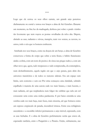 **** 
Logo que ele cerrou os seus olhos carnais, um grande anjo penetrou diafanamente no curral e tomou nos braços a alma de frei Genebro. Durante um momento, na fina luz da madrugada, deslizou por sobre o prado vizinho tão levemente que nem roçava as pontas orvalhadas da relva alta. Depois, abrindo as asas, radiantes e níveas, transpôs, num voo sereno, as nuvens, os astros, todo o céu que os homens conhecem. 
Aninhada nos seus braços, como na doçura de um berço, a alma de Genebro conservava a forma do corpo que sobre a terra ficara; o hábito franciscano ainda a cobria, com um resto de poeira e de cinza nas pregas rudes; e, com um olhar novo que, agora, tudo trespassava e tudo compreendia, ela contemplava, num deslumbramento, aquela região em que o anjo parara, para além dos universos transitórios e de todos os rumores siderais. Era um espaço sem limite, sem contorno e sem cor Por cima começava uma claridade, subindo espalhada à maneira de uma aurora cada vez mais branca, e mais luzente, e mais radiante, até que resplandecia num fulgor tão sublime que nela um sol coruscante seria como uma nódoa pardacenta. E por baixo estendia-se uma sombra cada vez mais baça, mais fusca, mais cinzenta, até que formava como um espesso crepúsculo de parada, insondável tristeza. Entre essa refulgência ascendente e a escuridão inferior permanecera o anjo imóvel, esperando, com as asas fechadas. E a alma de Genebro perfeitamente sentia que estava ali, esperando também, entre o Purgatório e o Paraíso. Então, subitamente, nas  