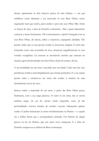 alturas, apareceram os dois imensos pratos de uma balança — um que rebrilhava como diamante e era reservado às suas Boas Obras, outro, negrejando mais que carvão, para receber o peso das suas Obras Más. Entre os braços do anjo, a alma de Genebro estremeceu... Mas o prato diamantino começou a descer lentamente. Oh! contentamento e glória! Carregado com as suas Boas Obras, ele descia, calmo e majestoso, espargindo claridade. Tão pesado vinha, que as suas grossas cordas se retesavam, rangiam. E entre elas, formando como uma montanha de neve, alvejavam magnificamente as suas virtudes evangélicas. Lá estavam as incontáveis esmolas que semeara no mundo, agora desabrochadas em alvas flores, cheias de aroma e de luz. 
A sua humildade era um cimo, aureolado por um clarão. Cada uma das suas penitências cintilava mais limpidamente que cristais puríssimos. E a sua oração perene subia e enrolava-se em torno das cordas, à maneira de uma deslumbrante névoa de ouro. 
Sereno, tendo a majestade de um astro, o prato das Boas Obras parou, finalmente, com a sua carga preciosa. O outro lá em cima, não se movia também negro, da cor do carvão, inútil, esquecido, vazio. Já das profundidades sonoros bandos de serafins voavam, balançando palmas verdes. O pobre franciscano ia entrar triunfantemente no Paraíso — e aquela era a milícia divina que o acompanharia cantando. Um frémito de alegria passou na luz do Paraíso, que um santo novo enriquecia. E a alma de Genebro anteprovou as delícias da Bem-aventurança.  