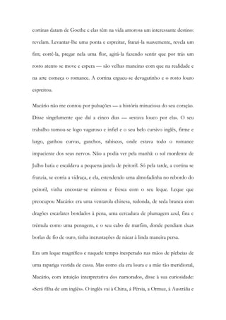 cortinas datam de Goethe e elas têm na vida amorosa um interessante destino: revelam. Levantar-lhe uma ponta e espreitar, franzi-la suavemente, revela um fim; corrê-la, pregar nela uma flor, agitá-la fazendo sentir que por trás um rosto atento se move e espera — são velhas maneiras com que na realidade e na arte começa o romance. A cortina ergueu-se devagarinho e o rosto louro espreitou. 
Macário não me contou por pulsações — a história minuciosa do seu coração. Disse singelamente que daí a cinco dias — «estava louco por ela». O seu trabalho tornou-se logo vagaroso e infiel e o seu belo cursivo inglês, firme e largo, ganhou curvas, ganchos, rabiscos, onde estava todo o romance impaciente dos seus nervos. Não a podia ver pela manhã: o sol mordente de Julho batia e escaldava a pequena janela de peitoril. Só pela tarde, a cortina se franzia, se corria a vidraça, e ela, estendendo uma almofadinha no rebordo do peitoril, vinha encostar-se mimosa e fresca com o seu leque. Leque que preocupou Macário: era uma ventarola chinesa, redonda, de seda branca com dragões escarlates bordados à pena, uma cercadura de plumagem azul, fina e trémula como uma penugem, e o seu cabo de marfim, donde pendiam duas borlas de fio de ouro, tinha incrustações de nácar à linda maneira persa. 
Era um leque magnífico e naquele tempo inesperado nas mãos de plebeias de uma rapariga vestida de cassa. Mas como ela era loura e a mãe tão meridional, Macário, com intuição interpretativa dos namorados, disse à sua curiosidade: «Será filha de um inglês». O inglês vai à China, á Pérsia, a Ormuz, à Austrália e  