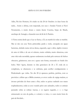 ADÃO E EVA NO PARAÍSO 
Adão, Pai dos Homens, foi criado no dia 28 de Outubro. às duas horas da tarde... Assim o afirma, com majestade, nos seus « Annales Veteris et Novi Testamenti», o muito douto e muito ilustre Usserius, bispo de Meath, arcebispo de Armagh, e chanceler-mor da Sé de S. Patrício. 
A Terra existia desde que a Luz se fizera, a 23, na manhã de todas as manhãs. Mas já não era essa Terra primordial, parda e mole, ensopada em águas barrentas, abafada numa névoa densa, erguendo, aqui e além, rígidos troncos de uma só folha e de um só rebento, muito solitária, muito silenciosa, com uma vida toda escondida, apenas surdamente revelada pelo remexer de bichos obscuros, gelatinosos, sem cor e quase sem forma, crescendo no fundo dos lodos. Não! Agora, durante os dias genesíacos de 26 e 27, toda ela se completara, se abastecera e se enfeitara, para acolher condignamente o Predestinado que vinha. No dia 28 já apareceu perfeita, perfeita, com as provisões e alfaias que a Bíblia enumera, as ervas verdes de espiga madura, as árvores próvidas do fruto entre a flor, todos os peixes nadando nos mares resplandecentes, todas as aves voando pelos ares aclarados, todos os animais pastando sobre as colinas viçosas, e os regatos regando, e — o fogo armazenado no seio da pedra, e o cristal, e o ónix, e o ouro muito bom do país de Hevilath...  