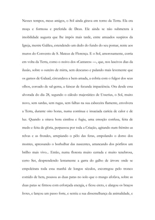 Nesses tempos, meus amigos, o Sol ainda girava em torno da Terra. Ela era moça e formosa e preferida de Deus. Ele ainda se não submetera à imobilidade augusta que lhe impôs mais tarde, entre amuados suspiros da Igreja, mestre Galileu, estendendo um dedo do fundo do seu pomar, rente aos muros do Convento de S. Mateus de Florença. E o Sol, amorosamente, corria em volta da Terra, como o noivo dos «Cantares» —, que, nos lascivos dias da ilusão, sobre o outeiro de mirra, sem descanso e pulando mais levemente que os gamos de Galaad, circundava a bem-amada, a cobria com o fulgor dos seus olhos, coroado de sal-gema, a faiscar de fecunda impaciência. Ora desde essa alvorada do dia 28, segundo o cálculo majestático de Usserius, o Sol, muito novo, sem sardas, sem rugas, sem falhas na sua cabeceira flamente, envolvera a Terra, durante oito horas, numa contínua e insaciada carícia de calor e de luz. Quando a oitava hora cintilou e fugiu, uma emoção confusa, feita de medo e feita de glória, perpassou por toda a Criação, agitando num frémito as relvas e as frondes, arrepiando o pêlo das feras, empolando o dorso dos montes, apressando o borbulhar das nascentes, arrancando dos pórfiros um brilho mais vivo... Então, numa floresta muito cerrada e muito tenebrosa, certo Ser, desprendendo lentamente a garra do galho de árvore onde se empoleirara toda essa manhã de longos séculos, escorregou pelo tronco comido de hera, pousou as duas patas no solo que o musgo afofava, sobre as duas patas se firmou com esforçada energia, e ficou ereto, e alargou os braços livres, e lançou um passo forte, e sentiu a sua dissemelhança da animalidade, e  
