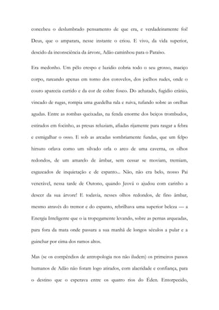 concebeu o deslumbrado pensamento de que era, e verdadeiramente foi! Deus, que o amparara, nesse instante o criou. E vivo, da vida superior, descido da inconsciência da árvore, Adão caminhou para o Paraíso. 
Era medonho. Um pêlo crespo e luzidio cobria todo o seu grosso, maciço corpo, rareando apenas em torno dos cotovelos, dos joelhos rudes, onde o couro aparecia curtido e da cor de cobre fosco. Do achatado, fugidio crânio, vincado de rugas, rompia uma guedelha rala e ruiva, tufando sobre as orelhas agudas. Entre as rombas queixadas, na fenda enorme dos beiços trombudos, estirados em focinho, as presas reluziam, afiadas rijamente para rasgar a febra e esmigalhar o osso. E sob as arcadas sombriamente fundas, que um felpo hirsuto orlava como um silvado orla o arco de uma caverna, os olhos redondos, de um amarelo de âmbar, sem cessar se moviam, tremiam, esgazeados de inquietação e de espanto... Não, não era belo, nosso Pai venerável, nessa tarde de Outono, quando Jeová o ajudou com carinho a descer da sua árvore! E todavia, nesses olhos redondos, de fino âmbar, mesmo através do tremor e do espanto, rebrilhava uma superior beleza — a Energia Inteligente que o ia tropegamente levando, sobre as pernas arqueadas, para fora da mata onde passara a sua manhã de longos séculos a pular e a guinchar por cima dos ramos altos. 
Mas (se os compêndios de antropologia nos não iludem) os primeiros passos humanos de Adão não foram logo atirados, com alacridade e confiança, para o destino que o esperava entre os quatro rios do Éden. Entorpecido,  