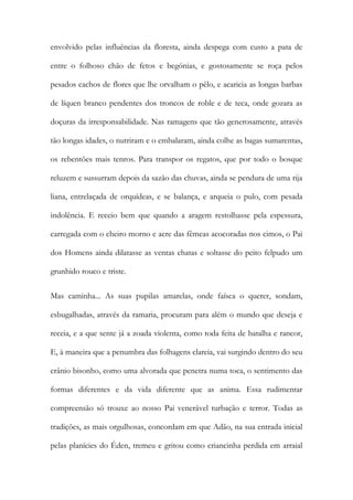 envolvido pelas influências da floresta, ainda despega com custo a pata de entre o folhoso chão de fetos e begónias, e gostosamente se roça pelos pesados cachos de flores que lhe orvalham o pêlo, e acaricia as longas barbas de líquen branco pendentes dos troncos de roble e de teca, onde gozara as doçuras da irresponsabilidade. Nas ramagens que tão generosamente, através tão longas idades, o nutriram e o embalaram, ainda colhe as bagas sumarentas, os rebentões mais tenros. Para transpor os regatos, que por todo o bosque reluzem e sussurram depois da sazão das chuvas, ainda se pendura de uma rija liana, entrelaçada de orquídeas, e se balança, e arqueia o pulo, com pesada indolência. E receio bem que quando a aragem restolhasse pela espessura, carregada com o cheiro morno e acre das fêmeas acocoradas nos cimos, o Pai dos Homens ainda dilatasse as ventas chatas e soltasse do peito felpudo um grunhido rouco e triste. 
Mas caminha... As suas pupilas amarelas, onde faísca o querer, sondam, esbugalhadas, através da ramaria, procuram para além o mundo que deseja e receia, e a que sente já a zoada violenta, como toda feita de batalha e rancor, E, à maneira que a penumbra das folhagens clareia, vai surgindo dentro do seu crânio bisonho, como uma alvorada que penetra numa toca, o sentimento das formas diferentes e da vida diferente que as anima. Essa rudimentar compreensão só trouxe ao nosso Pai venerável turbação e terror. Todas as tradições, as mais orgulhosas, concordam em que Adão, na sua entrada inicial pelas planícies do Éden, tremeu e gritou como criancinha perdida em arraial  