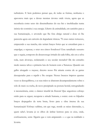 turbulento. E bem podemos pensar que, de todas as formas, nenhuma o apavorava mais que a dessas mesmas árvores onde vivera, agora que as reconhecia como seres tão dissemelhantes do seu Ser e imobilizadas numa inércia tão contrária à sua energia. Liberto da animalidade, em caminho para a sua humanização, o arvoredo que lhe fora abrigo natural e doce só lhe pareceria agora um cativeiro de degradante tristeza. "E esses ramos tortuosos, empecendo a sua marcha, não seriam braços fortes que se estendiam para o empolgar, o repuxar, o reter nos cimos frondosos? Esse ramalhado sussurro que o seguia, composto do desassossego irritado de cada folha, não era a selva toda, num alvoroço, reclamando o seu secular morador? De tão estranho medo nasceu talvez a primeira luta do homem com a Natureza. Quando um galho alongado o roçasse, decerto nosso Pai atiraria contra ele as garras desesperadas para o repelir e lhe escapar. Nesses bruscos ímpetos quantas vezes se desequilibrou, e as suas mãos se abateram desamparadamente sobre o solo de mato ou rocha, de novo precipitado na postura bestial, retrogradando à inconsciência, entre o clamor triunfal da floresta! Que angustioso esforço então para se erguer, recuperar a atitude humana, e correr. com os felpudos braços despegados da terra bruta, livres para a obra imensa da sua humanização! Esforço sublime, em que ruge, morde as raízes detestadas, e, quem sabe?, levanta já os olhos de âmbar lustroso para os céus, onde, confusamente, sente Alguém que o vem amparando — e que na realidade o levanta.  