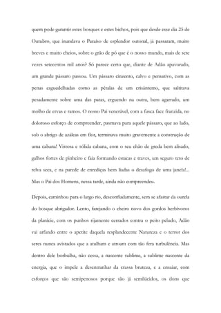 quem pode garantir estes bosques e estes bichos, pois que desde esse dia 25 de Outubro, que inundava o Paraíso de esplendor outonal, já passaram, muito breves e muito cheios, sobre o grão de pó que é o nosso mundo, mais de sete vezes setecentos mil anos? Só parece certo que, diante de Adão apavorado, um grande pássaro passou. Um pássaro cinzento, calvo e pensativo, com as penas esguedelhadas como as pétalas de um crisântemo, que saltitava pesadamente sobre uma das patas, erguendo na outra, bem agarrado, um molho de ervas e ramos. O nosso Pai venerável, com a fusca face franzida, no doloroso esforço de compreender, pasmava para aquele pássaro, que ao lado, sob o abrigo de azáleas em flor, terminava muito gravemente a construção de uma cabana! Vistosa e sólida cabana, com o seu chão de greda bem alisado, galhos fortes de pinheiro e faia formando estacas e traves, um seguro teto de relva seca, e na parede de enrediças bem liadas o desafogo de uma janela!... Mas o Pai dos Homens, nessa tarde, ainda não compreendeu. 
Depois, caminhou para o largo rio, desconfiadamente, sem se afastar da ourela do bosque abrigador. Lento, farejando o cheiro novo dos gordos herbívoros da planície, com os punhos rijamente cerrados contra o peito peludo, Adão vai arfando entre o apetite daquela resplandecente Natureza e o terror dos seres nunca avistados que a atulham e atroam com tão fera turbulência. Mas dentro dele borbulha, não cessa, a nascente sublime, a sublime nascente da energia, que o impele a desentranhar da crassa bruteza, e a ensaiar, com esforços que são semipenosos porque são já semilúcidos, os dons que  