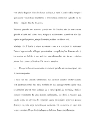 vem cheio daquelas joias dos luxos exóticos, e nem Macário sabia porque é que aquela ventarola de mandarina o preocupava assim: mas segundo ele me disse — «aquilo deu-lhe no goto». 
Tinha-se passado uma semana, quando um dia Macário viu, da sua carteira, que ela, a loura, saía com a mãe, porque se acostumara a considerar mãe dela aquela magnífica pessoa, magnificamente pálida e vestida de luto. 
Macário veio à janela e viu-as atravessar a rua e a entrarem no armazém! Desceu logo trémulo, sôfrego, apaixonado e com palpitações. Estavam elas já encostadas ao balcão e um caixeiro desdobrava-lhes em frente casimiras pretas. Isto comoveu Macário. Ele mesmo mo disse. 
— Porque enfim, meu caro, não era natural que elas viessem comprar, para si, casimiras pretas. 
E não: elas não usavam «amazonas», não queriam decerto estofar cadeiras com casimiras pretas, não havia homens em casa delas; portanto aquela vinda ao armazém era um meio delicado de o ver de perto, de lhe falar, e tinha o encanto penetrante de uma mentira sentimental. Eu disse a Macário que, sendo assim, ele deveria de estranhar aquele movimento amoroso, porque denotava na mãe uma cumplicidade equívoca. Ele confessou-se «que nem pensava em tal». O que fez foi chegar ao balcão e dizer estupidamente:  