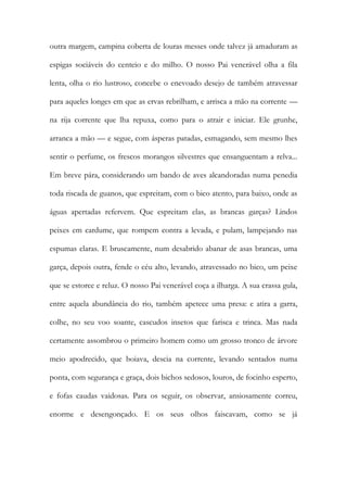 outra margem, campina coberta de louras messes onde talvez já amaduram as espigas sociáveis do centeio e do milho. O nosso Pai venerável olha a fila lenta, olha o rio lustroso, concebe o enevoado desejo de também atravessar para aqueles longes em que as ervas rebrilham, e arrisca a mão na corrente — na rija corrente que lha repuxa, como para o atrair e iniciar. Ele grunhe, arranca a mão — e segue, com ásperas patadas, esmagando, sem mesmo lhes sentir o perfume, os frescos morangos silvestres que ensanguentam a relva... Em breve pára, considerando um bando de aves alcandoradas numa penedia toda riscada de guanos, que espreitam, com o bico atento, para baixo, onde as águas apertadas refervem. Que espreitam elas, as brancas garças? Lindos peixes em cardume, que rompem contra a levada, e pulam, lampejando nas espumas claras. E bruscamente, num desabrido abanar de asas brancas, uma garça, depois outra, fende o céu alto, levando, atravessado no bico, um peixe que se estorce e reluz. O nosso Pai venerável coça a ilharga. A sua crassa gula, entre aquela abundância do rio, também apetece uma presa: e atira a garra, colhe, no seu voo soante, cascudos insetos que farisca e trinca. Mas nada certamente assombrou o primeiro homem como um grosso tronco de árvore meio apodrecido, que boiava, descia na corrente, levando sentados numa ponta, com segurança e graça, dois bichos sedosos, louros, de focinho esperto, e fofas caudas vaidosas. Para os seguir, os observar, ansiosamente correu, enorme e desengonçado. E os seus olhos faiscavam, como se já  