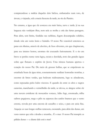 compreendesse a malícia daqueles dois bichos, embarcados num toro, de árvore, e viajando, sob a macia frescura da tarde, no rio do Paraíso. 
No entanto, a água que ele costeava era mais baixa, turva e tarda. já na sua largueza não verdejam ilhas, nem nela se molha a orla das fartas pastagens. Para além, sem limite, fundidas nas neblinas, fogem descampadas solidões, donde rola um vento lento e húmido. O nosso Pai venerável enterrava as patas em ribeiras, através de aluviões, de lixos silvestres, em que chapinavam, para seu intenso horror, enormes rãs coaxando furiosamente. E o rio em breve se perdeu numa vasta lagoa, escura e desolada, resto das grandes águas sobre que flutuara o espírito de Jeová. Uma tristeza humana apertou o coração do nosso Pai. Do meio de grossas bolhas, que se empolavam na estanhada lisura da água triste, constantemente surdiam horrendas trombas, a escorrer de limos verdes, que bufavam ruidosamente, logo se afundavam, como repuxadas pelos lodos viscosos. E quando de entre os altos e negros canaviais, manchando a vermelhidão da tarde, se elevou, se alargou sobre ele uma nuvem estridente de moscardos vorazes, Adão foge, estonteado, trilha saibros pegajosos, rasga o pêlo na aspereza dos cardos brancos que o vento estorce, resvala por uma encosta de cascalho e seixo, e para em areia fina. Arqueja: as suas longas orelhas remexem, escutando, para além das dunas, um vasto rumor que rola e desaba e retumba... É o mar. O nosso Pai transpõe as pálidas dunas — e diante dele está o mar!  