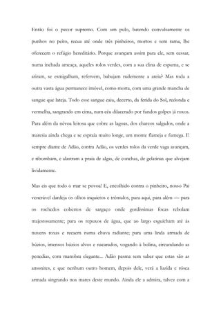 Então foi o pavor supremo. Com um pulo, batendo convulsamente os punhos no peito, recua até onde três pinheiros, mortos e sem rama, lhe oferecem o refúgio hereditário. Porque avançam assim para ele, sem cessar, numa inchada ameaça, aqueles rolos verdes, com a sua clina de espuma, e se atiram, se esmigalham, refervem, babujam rudemente a areia? Mas toda a outra vasta água permanece imóvel, como morta, com uma grande mancha de sangue que lateja. Todo esse sangue caiu, decerto, da ferida do Sol, redonda e vermelha, sangrando em cima, num céu dilacerado por fundos golpes já roxos. Para além da névoa leitosa que cobre as lagoas, dos charcos salgados, onde a maresia ainda chega e se espraia muito longe, um monte flameja e fumega. E sempre diante de Adão, contra Adão, os verdes rolos da verde vaga avançam, e ribombam, e alastram a praia de algas, de conchas, de gelatinas que alvejam lividamente. 
Mas eis que todo o mar se povoa! E, encolhido contra o pinheiro, nosso Pai venerável dardeja os olhos inquietos e trémulos, para aqui, para além — para os rochedos cobertos de sargaço onde gordíssimas focas rebolam majestosamente; para os repuxos de água, que ao largo esguicham até às nuvens roxas e recaem numa chuva radiante; para uma linda armada de búzios, imensos búzios alvos e nacarados, vogando à bolina, circundando as penedias, com manobra elegante... Adão pasma sem saber que estas são as amonites, e que nenhum outro homem, depois dele, verá a luzida e rósea armada singrando nos mares deste mundo. Ainda ele a admira, talvez com a  