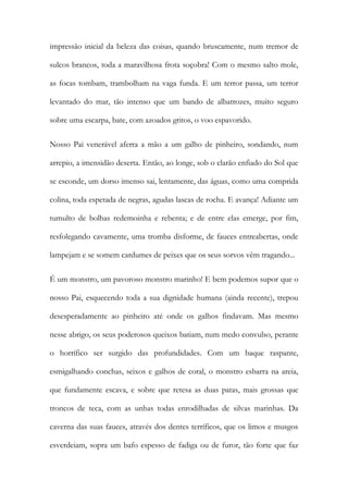 impressão inicial da beleza das coisas, quando bruscamente, num tremor de sulcos brancos, toda a maravilhosa frota soçobra! Com o mesmo salto mole, as focas tombam, trambolham na vaga funda. E um terror passa, um terror levantado do mar, tão intenso que um bando de albatrozes, muito seguro sobre uma escarpa, bate, com azoados gritos, o voo espavorido. 
Nosso Pai venerável aferra a mão a um galho de pinheiro, sondando, num arrepio, a imensidão deserta. Então, ao longe, sob o clarão enfiado do Sol que se esconde, um dorso imenso sai, lentamente, das águas, como uma comprida colina, toda espetada de negras, agudas lascas de rocha. E avança! Adiante um tumulto de bolhas redemoinha e rebenta; e de entre elas emerge, por fim, resfolegando cavamente, uma tromba disforme, de fauces entreabertas, onde lampejam e se somem cardumes de peixes que os seus sorvos vêm tragando... 
É um monstro, um pavoroso monstro marinho! E bem podemos supor que o nosso Pai, esquecendo toda a sua dignidade humana (ainda recente), trepou desesperadamente ao pinheiro até onde os galhos findavam. Mas mesmo nesse abrigo, os seus poderosos queixos batiam, num medo convulso, perante o horrífico ser surgido das profundidades. Com um baque raspante, esmigalhando conchas, seixos e galhos de coral, o monstro esbarra na areia, que fundamente escava, e sobre que retesa as duas patas, mais grossas que troncos de teca, com as unhas todas enrodilhadas de silvas marinhas. Da caverna das suas fauces, através dos dentes terríficos, que os limos e musgos esverdeiam, sopra um bafo espesso de fadiga ou de furor, tão forte que faz  