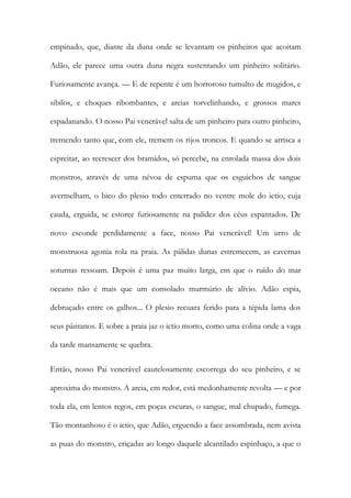 empinado, que, diante da duna onde se levantam os pinheiros que acoitam Adão, ele parece uma outra duna negra sustentando um pinheiro solitário. Furiosamente avança. — E de repente é um horroroso tumulto de mugidos, e sibilos, e choques ribombantes, e areias torvelinhando, e grossos mares espadanando. O nosso Pai venerável salta de um pinheiro para outro pinheiro, tremendo tanto que, com ele, tremem os rijos troncos. E quando se arrisca a espreitar, ao recrescer dos bramidos, só percebe, na enrolada massa dos dois monstros, através de uma névoa de espuma que os esguichos de sangue avermelham, o bico do plesio todo enterrado no ventre mole do ictio, cuja cauda, erguida, se estorce furiosamente na palidez dos céus espantados. De novo esconde perdidamente a face, nosso Pai venerável! Um urro de monstruosa agonia rola na praia. As pálidas dunas estremecem, as cavernas soturnas ressoam. Depois é uma paz muito larga, em que o ruído do mar oceano não é mais que um consolado murmúrio de alívio. Adão espia, debruçado entre os galhos... O plesio recuara ferido para a tépida lama dos seus pântanos. E sobre a praia jaz o ictio morto, como uma colina onde a vaga da tarde mansamente se quebra. 
Então, nosso Pai venerável cautelosamente escorrega do seu pinheiro, e se aproxima do monstro. A areia, em redor, está medonhamente revolta — e por toda ela, em lentos regos, em poças escuras, o sangue, mal chupado, fumega. Tão montanhoso é o ictio, que Adão, erguendo a face assombrada, nem avista as puas do monstro, eriçadas ao longo daquele alcantilado espinhaço, a que o  
