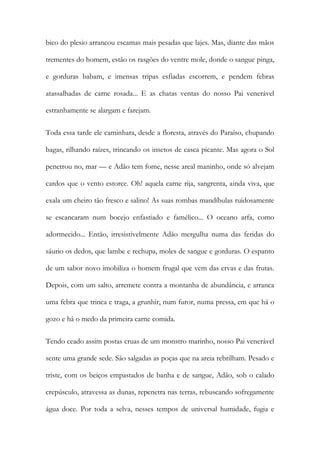 bico do plesio arrancou escamas mais pesadas que lajes. Mas, diante das mãos trementes do homem, estão os rasgões do ventre mole, donde o sangue pinga, e gorduras babam, e imensas tripas esfiadas escorrem, e pendem febras atassalhadas de carne rosada... E as chatas ventas do nosso Pai venerável estranhamente se alargam e farejam. 
Toda essa tarde ele caminhara, desde a floresta, através do Paraíso, chupando bagas, rilhando raízes, trincando os insetos de casca picante. Mas agora o Sol penetrou no, mar — e Adão tem fome, nesse areal maninho, onde só alvejam cardos que o vento estorce. Oh! aquela carne rija, sangrenta, ainda viva, que exala um cheiro tão fresco e salino! As suas rombas mandíbulas ruidosamente se escancaram num bocejo enfastiado e famélico... O oceano arfa, como adormecido... Então, irresistivelmente Adão mergulha numa das feridas do sáurio os dedos, que lambe e rechupa, moles de sangue e gorduras. O espanto de um sabor novo imobiliza o homem frugal que vem das ervas e das frutas. Depois, com um salto, arremete contra a montanha de abundância, e arranca uma febra que trinca e traga, a grunhir, num furor, numa pressa, em que há o gozo e há o medo da primeira carne comida. 
Tendo ceado assim postas cruas de um monstro marinho, nosso Pai venerável sente uma grande sede. São salgadas as poças que na areia rebrilham. Pesado e triste, com os beiços empastados de banha e de sangue, Adão, sob o calado crepúsculo, atravessa as dunas, repenetra nas terras, rebuscando sofregamente água doce. Por toda a selva, nesses tempos de universal humidade, fugia e  