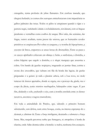 enrugadas, numa profusão de jubas flamantes. Em confusa manada, que chegava bufando, os cornos dos auroques entrechocavam com impaciência os galhos palmares das renas. Todos os pêlos se arrepiaram quando o tigre e a pantera negra, ondulando calada e aveludadamente, resvalaram, com as línguas pendentes e vermelhas como coalhos de sangue. Dos vales, das serranias, das fragas, outros acudiam, numa pressa tão ansiosa, que os horrendos cavalos primitivos se empinavam Por sobre os cangurus, e a tromba do hipopótamo, a escorrer de limos, empurrava as ancas lentas do dromedário. Entre as patas e os cascos apinhados coleavam em aliança o furão, a sardonisca, a doninha, a cobra fulgente que engole a doninha, e o alegre manguço que assassina a cobra. Um bando de gazelas tropeçava, magoando as pernas finas, contra a crosta dos crocodilos, que subiam em fila da borda das lagoas, de goelas preparadas e a gemer. já toda a planície arfava, sob a Lua nova, no mole remexer de dorsos apertados, donde se erguia, ora o pescoço da, girafa, ora o corpo da jiboia, como mastros naufragados, balançados entre vagas. E por fim, abalando o solo, enchendo o céu, com a tromba enrolada entre os dentes recurvos, assomou o rugoso mastodonte. 
Era toda a animalidade do Paraíso, que, sabendo o primeiro homem adormecido, sem defesa, num ermo bosque, corria, na imensa esperança de o destruir, e eliminar da Terra a força inteligente, destinada a submeter a força bruta. Mas, naquela pavorosa turba que fumegava, se atropelava à borda da clareira, onde Adão dormia sobre a hortelã e a malva, nenhuma fera avançava.  