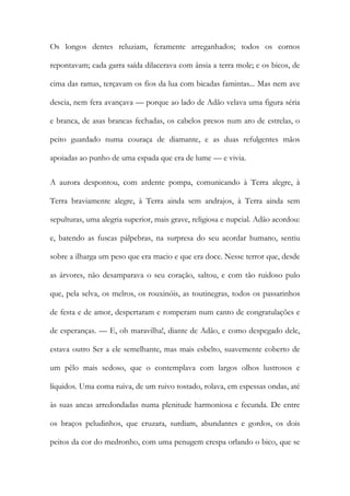 Os longos dentes reluziam, feramente arreganhados; todos os cornos repontavam; cada garra saída dilacerava com ânsia a terra mole; e os bicos, de cima das ramas, terçavam os fios da lua com bicadas famintas... Mas nem ave descia, nem fera avançava — porque ao lado de Adão velava uma figura séria e branca, de asas brancas fechadas, os cabelos presos num aro de estrelas, o peito guardado numa couraça de diamante, e as duas refulgentes mãos apoiadas ao punho de uma espada que era de lume — e vivia. 
A aurora despontou, com ardente pompa, comunicando à Terra alegre, à Terra braviamente alegre, à Terra ainda sem andrajos, à Terra ainda sem sepulturas, uma alegria superior, mais grave, religiosa e nupcial. Adão acordou: e, batendo as fuscas pálpebras, na surpresa do seu acordar humano, sentiu sobre a ilharga um peso que era macio e que era doce. Nesse terror que, desde as árvores, não desamparava o seu coração, saltou, e com tão ruidoso pulo que, pela selva, os melros, os rouxinóis, as toutinegras, todos os passarinhos de festa e de amor, despertaram e romperam num canto de congratulações e de esperanças. — E, oh maravilha!, diante de Adão, e como despegado dele, estava outro Ser a ele semelhante, mas mais esbelto, suavemente coberto de um pêlo mais sedoso, que o contemplava com largos olhos lustrosos e líquidos. Uma coma ruiva, de um ruivo tostado, rolava, em espessas ondas, até às suas ancas arredondadas numa plenitude harmoniosa e fecunda. De entre os braços peludinhos, que cruzara, surdiam, abundantes e gordos, os dois peitos da cor do medronho, com uma penugem crespa orlando o bico, que se  