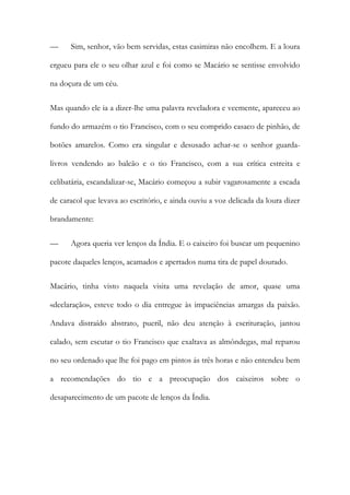 — Sim, senhor, vão bem servidas, estas casimiras não encolhem. E a loura ergueu para ele o seu olhar azul e foi como se Macário se sentisse envolvido na doçura de um céu. 
Mas quando ele ia a dizer-lhe uma palavra reveladora e veemente, apareceu ao fundo do armazém o tio Francisco, com o seu comprido casaco de pinhão, de botões amarelos. Como era singular e desusado achar-se o senhor guarda- livros vendendo ao balcão e o tio Francisco, com a sua crítica estreita e celibatária, escandalizar-se, Macário começou a subir vagarosamente a escada de caracol que levava ao escritório, e ainda ouviu a voz delicada da loura dizer brandamente: 
— Agora queria ver lenços da Índia. E o caixeiro foi buscar um pequenino pacote daqueles lenços, acamados e apertados numa tira de papel dourado. 
Macário, tinha visto naquela visita uma revelação de amor, quase uma «declaração», esteve todo o dia entregue às impaciências amargas da paixão. Andava distraído abstrato, pueril, não deu atenção à escrituração, jantou calado, sem escutar o tio Francisco que exaltava as almôndegas, mal reparou no seu ordenado que lhe foi pago em pintos ás três horas e não entendeu bem a recomendações do tio e a preocupação dos caixeiros sobre o desaparecimento de um pacote de lenços da Índia.  