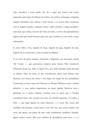 sede, abundava a carne podre. No rio, a água que restava mal corria, empoçada pela massa fervilhante de cobras, rãs, lontras, tartarugas, refugiadas naquele derradeiro veio, lodoso e todo morno. e os nossos Pais veneráveis, com as magras costelas a arquejar contra o pêlo crestado, a língua pendida e mais dura que cortiça, erravam de fonte em fonte, a sorver desesperadamente alguma gota que ainda brotasse, gota rara, que assobiava ao cair sobre as lajes esbraseadas... 
E assim Adão e Eva, fugindo do fogo, fugindo da água, fugindo da terra, fugindo do ar, encetavam a vida no jardim de Delícias. 
E no meio de tantos perigos, constantes e flagrantes, era necessário comer! Ah! Comer — que portentosa empresa para nossos Pais veneráveis! Sobretudo desde que Adão (e depois Eva, por Adão iniciada) tendo provado os deleites fatais da carne, já não encontravam sabor, nem fartura, nem decência, nos frutos, nas raízes e nos bagos do tempo da sua animalidade. Certamente, as boas carnes não faltavam no Paraíso. Delicioso seria o salmão primitivo — mas nadava alegremente nas águas rápidas. Saborosa seria a galinhola, ou o faisão rutilante, nutridos com os grãos que o Criador considerara bons, mas voavam nos céus, em triunfal segurança. O coelho, a lebre — que fugas ligeiras no mato cheiroso!... e o nosso Pai, nesses dias cândidos, não possuía o anzol nem a seta. Por isso, sem cessar rondava em torno das lagoas, nas praias do mar, onde casualmente encalhava, boiando, algum cetáceo morto. Mas esses achados de abundância eram raros — e o  