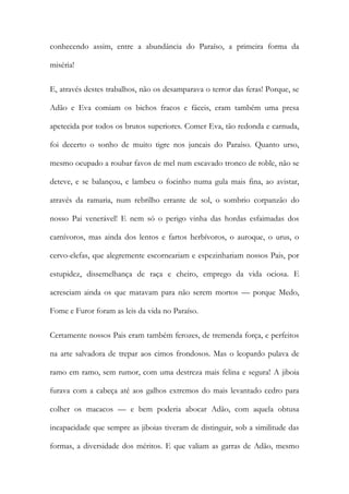 conhecendo assim, entre a abundância do Paraíso, a primeira forma da miséria! 
E, através destes trabalhos, não os desamparava o terror das feras! Porque, se Adão e Eva comiam os bichos fracos e fáceis, eram também uma presa apetecida por todos os brutos superiores. Comer Eva, tão redonda e carnuda, foi decerto o sonho de muito tigre nos juncais do Paraíso. Quanto urso, mesmo ocupado a roubar favos de mel num escavado tronco de roble, não se deteve, e se balançou, e lambeu o focinho numa gula mais fina, ao avistar, através da ramaria, num rebrilho errante de sol, o sombrio corpanzão do nosso Pai venerável! E nem só o perigo vinha das hordas esfaimadas dos carnívoros, mas ainda dos lentos e fartos herbívoros, o auroque, o urus, o cervo-elefas, que alegremente escorneariam e espezinhariam nossos Pais, por estupidez, dissemelhança de raça e cheiro, emprego da vida ociosa. E acresciam ainda os que matavam para não serem mortos — porque Medo, Fome e Furor foram as leis da vida no Paraíso. 
Certamente nossos Pais eram também ferozes, de tremenda força, e perfeitos na arte salvadora de trepar aos cimos frondosos. Mas o leopardo pulava de ramo em ramo, sem rumor, com uma destreza mais felina e segura! A jiboia furava com a cabeça até aos galhos extremos do mais levantado cedro para colher os macacos — e bem poderia abocar Adão, com aquela obtusa incapacidade que sempre as jiboias tiveram de distinguir, sob a similitude das formas, a diversidade dos méritos. E que valiam as garras de Adão, mesmo  