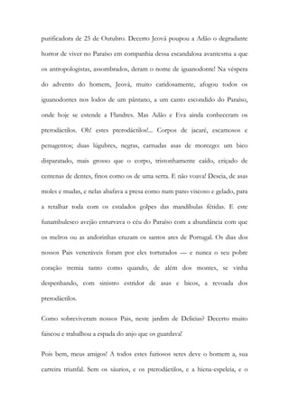 purificadora de 25 de Outubro. Decerto Jeová poupou a Adão o degradante horror de viver no Paraíso em companhia dessa escandalosa avantesma a que os antropologistas, assombrados, deram o nome de iguanodonte! Na véspera do advento do homem, Jeová, muito caridosamente, afogou todos os iguanodontes nos lodos de um pântano, a um canto escondido do Paraíso, onde hoje se estende a Flandres. Mas Adão e Eva ainda conheceram os pterodáctilos. Oh! estes pterodáctilos!... Corpos de jacaré, escamosos e penugentos; duas lúgubres, negras, carnudas asas de morcego: um bico disparatado, mais grosso que o corpo, tristonhamente caído, eriçado de centenas de dentes, finos como os de uma serra. E não voava! Descia, de asas moles e mudas, e nelas abafava a presa como num pano viscoso e gelado, para a retalhar toda com os estalados golpes das mandíbulas fétidas. E este funambulesco avejão enturvava o céu do Paraíso com a abundância com que os melros ou as andorinhas cruzam os santos ares de Portugal. Os dias dos nossos Pais veneráveis foram por eles torturados — e nunca o seu pobre coração tremia tanto como quando, de além dos montes, se vinha despenhando, com sinistro estridor de asas e bicos, a revoada dos pterodáctilos. 
Como sobreviveram nossos Pais, neste jardim de Delicias? Decerto muito faiscou e trabalhou a espada do anjo que os guardava! 
Pois bem, meus amigos! A todos estes furiosos seres deve o homem a, sua carreira triunfal. Sem os sáurios, e os pterodáctilos, e a hiena-espeleia, e o  