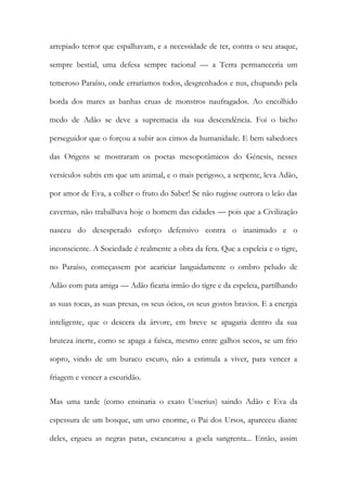 arrepiado terror que espalhavam, e a necessidade de ter, contra o seu ataque, sempre bestial, uma defesa sempre racional — a Terra permaneceria um temeroso Paraíso, onde erraríamos todos, desgrenhados e nus, chupando pela borda dos mares as banhas cruas de monstros naufragados. Ao encolhido medo de Adão se deve a supremacia da sua descendência. Foi o bicho perseguidor que o forçou a subir aos cimos da humanidade. E bem sabedores das Origens se mostraram os poetas mesopotâmicos do Génesis, nesses versículos subtis em que um animal, e o mais perigoso, a serpente, leva Adão, por amor de Eva, a colher o fruto do Saber! Se não rugisse outrora o leão das cavernas, não trabalhava hoje o homem das cidades — pois que a Civilização nasceu do desesperado esforço defensivo contra o inanimado e o inconsciente. A Sociedade é realmente a obra da fera. Que a espeleia e o tigre, no Paraíso, começassem por acariciar languidamente o ombro peludo de Adão com pata amiga — Adão ficaria irmão do tigre e da espeleia, partilhando as suas tocas, as suas presas, os seus ócios, os seus gostos bravios. E a energia inteligente, que o descera da árvore, em breve se apagaria dentro da sua bruteza inerte, como se apaga a faísca, mesmo entre galhos secos, se um frio sopro, vindo de um buraco escuro, não a estimula a viver, para vencer a friagem e vencer a escuridão. 
Mas uma tarde (como ensinaria o exato Usserius) saindo Adão e Eva da espessura de um bosque, um urso enorme, o Pai dos Ursos, apareceu diante deles, ergueu as negras patas, escancarou a goela sangrenta... Então, assim  