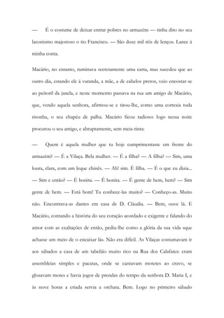 — É o costume de deixar entrar pobres no armazém — tinha dito no seu laconismo majestoso o tio Francisco. — São doze mil réis de lenços. Lance à minha conta. 
Macário, no entanto, ruminava secretamente uma carta, mas sucedeu que ao outro dia, estando ele á varanda, a mãe, a de cabelos pretos, veio encostar-se ao peitoril da janela, e neste momento passava na rua um amigo de Macário, que, vendo aquela senhora, afirmou-se e tirou-lhe, como uma cortesia toda risonha, o seu chapéu de palha. Macário ficou radioso: logo nessa noite procurou o seu amigo, e abruptamente, sem meia-tinta: 
— Quem é aquela mulher que tu hoje cumprimentaste em frente do armazém? — É a Vilaça. Bela mulher. — É a filha? — A filha? — Sim, uma loura, clara, com um leque chinês. — Ah! sim. É filha. — É o que eu dizia... — Sim e então? — É bonita. — É bonita. — É gente de bem, hem? — Sim gente de bem. — Está bom! Tu conhece-las muito? — Conheço-as. Muito não. Encontrava-as dantes em casa de D. Cláudia. — Bem, ouve lá. E Macário, contando a história do seu coração acordado e exigente e falando do amor com as exaltações de então, pediu-lhe como a glória da sua vida «que achasse um meio de o encaixar lá». Não era difícil. As Vilaças costumavam ir aos sábados a casa de um tabelião muito rico na Rua dos Calafates: eram assembleias simples e pacatas, onde se cantavam motetes ao cravo, se glosavam motes e havia jogos de prendas do tempo da senhora D. Maria I, e às nove horas a criada servia a orchata. Bem. Logo no primeiro sábado  