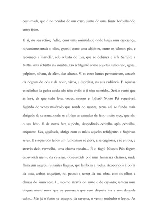 costumada, que é no pendor de um cerro, junto de uma fonte borbulhando entre fetos. 
E aí, no seu retiro, Adão, com uma curiosidade onde lateja uma esperança, novamente entala o sílex, grosso como uma abóbora, entre os calosos pés, e recomeça a martelar, sob o bafo de Eva, que se debruça e arfa. Sempre a faúlha salta, rebrilha na sombra, tão refulgente como aqueles lumes que, agora, palpitam, olham, de além, das alturas. M as esses lumes permanecem, através da negrura do céu e da noite, vivos, a espreitar, na sua radiância. E aquelas estrelinhas da pedra ainda não têm vivido e já têm morrido... Será o vento que as leva, ele que tudo leva, vozes, nuvens e folhas? Nosso Pai venerável, fugindo do vento malévolo que ronda no monte, recua até ao fundo mais abrigado da caverna, onde se afofam as camadas de feno muito seco, que são o seu leito. E de novo fere a pedra, despedindo centelha após centelha, enquanto Eva, agachada, abriga com as mãos aqueles refulgentes e fugitivos seres. E eis que dos fenos um fumozinho se eleva, e se engrossa, e se enrola, e através dele, vermelha, uma chama ressalta... É o fogo! Nossos Pais fogem espavorida mente da caverna, obscurecida por uma fumaraça cheirosa, onde flamejam alegres, rutilantes línguas, que lambem a rocha. Acocorados à porta da toca, ambos arquejam, no pasmo e terror da sua obra, com os olhos a chorar do fumo acre. E, mesmo através do susto e do espanto, sentem uma doçura muito nova que os penetra e que vem daquela luz e vem daquele calor... Mas já o fumo se escapou da caverna, o vento roubador o levou. As  