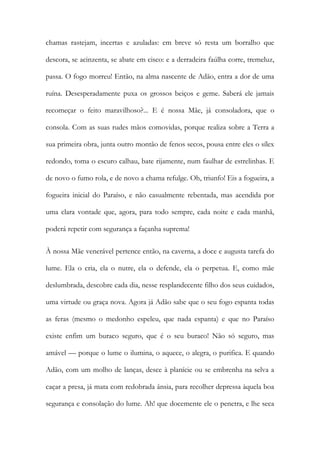 chamas rastejam, incertas e azuladas: em breve só resta um borralho que descora, se acinzenta, se abate em cisco: e a derradeira faúlha corre, tremeluz, passa. O fogo morreu! Então, na alma nascente de Adão, entra a dor de uma ruína. Desesperadamente puxa os grossos beiços e geme. Saberá ele jamais recomeçar o feito maravilhoso?... E é nossa Mãe, já consoladora, que o consola. Com as suas rudes mãos comovidas, porque realiza sobre a Terra a sua primeira obra, junta outro montão de fenos secos, pousa entre eles o sílex redondo, toma o escuro calhau, bate rijamente, num faulhar de estrelinhas. E de novo o fumo rola, e de novo a chama refulge. Oh, triunfo! Eis a fogueira, a fogueira inicial do Paraíso, e não casualmente rebentada, mas acendida por uma clara vontade que, agora, para todo sempre, cada noite e cada manhã, poderá repetir com segurança a façanha suprema! 
À nossa Mãe venerável pertence então, na caverna, a doce e augusta tarefa do lume. Ela o cria, ela o nutre, ela o defende, ela o perpetua. E, como mãe deslumbrada, descobre cada dia, nesse resplandecente filho dos seus cuidados, uma virtude ou graça nova. Agora já Adão sabe que o seu fogo espanta todas as feras (mesmo o medonho espeleu, que nada espanta) e que no Paraíso existe enfim um buraco seguro, que é o seu buraco! Não só seguro, mas amável — porque o lume o ilumina, o aquece, o alegra, o purifica. E quando Adão, com um molho de lanças, desce à planície ou se embrenha na selva a caçar a presa, já mata com redobrada ânsia, para recolher depressa àquela boa segurança e consolação do lume. Ah! que docemente ele o penetra, e lhe seca  