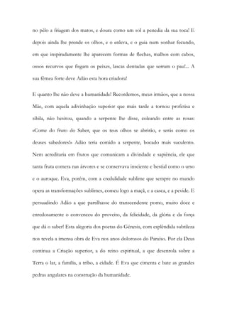 no pêlo a friagem dos matos, e doura como um sol a penedia da sua toca! E depois ainda lhe prende os olhos, e o enleva, e o guia num sonhar fecundo, em que inspiradamente lhe aparecem formas de flechas, malhos com cabos, ossos recurvos que fisgam os peixes, lascas dentadas que serram o pau!... A sua fêmea forte deve Adão esta hora criadora! 
E quanto lhe não deve a humanidade! Recordemos, meus irmãos, que a nossa Mãe, com aquela adivinhação superior que mais tarde a tornou profetisa e sibila, não hesitou, quando a serpente lhe disse, coleando entre as rosas: «Come do fruto do Saber, que os teus olhos se abrirão, e serás como os deuses sabedores!» Adão teria comido a serpente, bocado mais suculento. Nem acreditaria em frutos que comunicam a divindade e sapiência, ele que tanta fruta comera nas árvores e se conservava insciente e bestial como o urso e o auroque. Eva, porém, com a credulidade sublime que sempre no mundo opera as transformações sublimes, comeu logo a maçã, e a casca, e a pevide. E persuadindo Adão a que partilhasse do transcendente pomo, muito doce e enredosamente o convenceu do proveito, da felicidade, da glória e da força que dá o saber! Esta alegoria dos poetas do Génesis, com esplêndida subtileza nos revela a imensa obra de Eva nos anos dolorosos do Paraíso. Por ela Deus continua a Criação superior, a do reino espiritual, a que desenrola sobre a Terra o lar, a família, a tribo, a cidade. É Eva que cimenta e bate as grandes pedras angulares na construção da humanidade.  