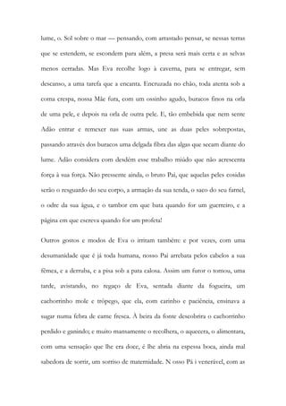 lume, o. Sol sobre o mar — pensando, com arrastado pensar, se nessas terras que se estendem, se escondem para além, a presa será mais certa e as selvas menos cerradas. Mas Eva recolhe logo à caverna, para se entregar, sem descanso, a uma tarefa que a encanta. Encruzada no chão, toda atenta sob a coma crespa, nossa Mãe fura, com um ossinho agudo, buracos finos na orla de uma pele, e depois na orla de outra pele. E, tão embebida que nem sente Adão entrar e remexer nas suas armas, une as duas peles sobrepostas, passando através dos buracos uma delgada fibra das algas que secam diante do lume. Adão considera com desdém esse trabalho miúdo que não acrescenta força à sua força. Não pressente ainda, o bruto Pai, que aquelas peles cosidas serão o resguardo do seu corpo, a armação da sua tenda, o saco do seu farnel, o odre da sua água, e o tambor em que bata quando for um guerreiro, e a página em que escreva quando for um profeta! 
Outros gostos e modos de Eva o irritam também: e por vezes, com uma desumanidade que é já toda humana, nosso Pai arrebata pelos cabelos a sua fêmea, e a derruba, e a pisa sob a pata calosa. Assim um furor o tomou, uma tarde, avistando, no regaço de Eva, sentada diante da fogueira, um cachorrinho mole e trôpego, que ela, com carinho e paciência, ensinava a sugar numa febra de carne fresca. À beira da fonte descobrira o cachorrinho perdido e ganindo; e muito mansamente o recolhera, o aquecera, o alimentara, com uma sensação que lhe era doce, é lhe abria na espessa boca, ainda mal sabedora de sorrir, um sorriso de maternidade. N osso Pá i venerável, com as  