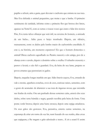 pupilas a reluzir, atira a garra, quer devorar o cachorro que entrara na sua toca. Mas Eva defende o animal pequenino, que treme e que a lambe. O primeiro sentimento de caridade, informe como a primeira flor que brotou dos limos, aparece na Terra! E, com as curtas e roucas vozes que eram o falar dos nossos Pais, Eva tenta talvez afiançar que será útil, na caverna do homem, a amizade de um bicho... Adão puxa o beiço trombudo. Depois, em silêncio, mansamente, corre os dedos pelo lombo macio do cachorrinho encolhido. E este é, na história, um momento espantoso! Eis que o homem domestica o animal! Desse cachorro agasalhado no Paraíso nascerá o cão amigo, por ele a aliança com o cavalo, depois o domínio sobre a ovelha. O rebanho crescerá; o pastor o levará; o cão fiel o guardará. Eva, da beira do seu lume, prepara os povos errantes que pastoreiam os gados. 
Depois, naquelas longas manhãs em que Adão bravio caçava, Eva, errando de vale a monte, apanhava conchas, ovos de aves, curiosas raízes, sementes, com o gosto de acumular. de abastecer a sua toca de riquezas novas, que escondia nas fendas da rocha. Ora um punhado dessas sementes caíra, através dos seus dedos, sobre terra húmida e negra, quando recolhia pela beira da fonte. Uma ponta verde brotou; depois uma haste cresceu; depois uma espiga amadurou. Os seus grãos são gostosos. Eva, pensativa, enterra outras sementes, na esperança de criar em torno do seu lar, num bocado do seu torrão, altas ervas que espiguem, e lhe tragam o grão adocicado e tenro... E eis a seara! E assim  