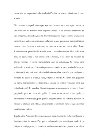 nossa Mãe torna possíveis, do fundo do Paraíso, os povos estáveis que lavram a terra. 
No entanto, bem podemos supor que Abel nasceu — e, uns após outros, os dias deslizam no Paraíso, mais seguros e fáceis. já os vulcões lentamente se vão apagando. As rochas, não se despenham já com fragor sobre a abundância inocente dos vales. no amansadas andam as águas, que na sua transparência se miram, com demora e cuidado, as nuvens e os — ramos dos olmos. Raramente um pterodáctilo mácula, com o escândalo do seu bico e das suas asas, os céus, onde o sol alterna com a bruma, e os Estios se franjam de chuvas ligeiras. E nesta tranquilidade que se estabelece, há como uma submissão consciente. O mundo pressente e aceita a supremacia do homem, A floresta já não arde com a leviandade do restolho, sabendo que em breve o homem lhe pedirá a estaca, a trave, o remo. o mastro. O vento, nas gargantas da serra, brandamente se disciplina, e ensaia os sopros regulares com que trabalhará a mó do moinho. O mar afogou os seus monstros, e estira o dorso preparado para o cortar da quilha. A terra torna estável a sua gleba, e molemente se humedece, para quando chegar o arado e a semente. E todos os metais se alinham em pilão, e alegremente se dispõem para o fogo que lhes dará forma e beleza. 
E pela tarde Adão recolhe contente, com caça abundante, A lareira flameja: e ilumina a face do nosso Pai, que o esforço da vida embelezou, onde já os beiços se adelgaçaram, e a testa se encheu com o lento pensar, e os olhos  