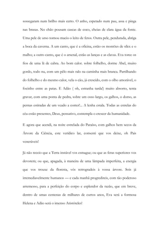 sossegaram num brilho mais certo. O anho, espetado num pau, assa e pinga nas brasas. No chão pousam cascas de coco, cheias de clara água da fonte. Uma pele de urso tornou macio o leito de fetos. Outra pele, pendurada, abriga a boca da caverna. A um canto, que é a oficina, estão os montões de sílex e o malho; a outro canto, que é o arsenal, estão as lanças e as clavas. Eva torce os fios de uma lã de cabra. Ao bom calor. sobre folhelho, dorme Abel, muito gordo, todo nu, com um pêlo mais ralo na carninha mais branca. Partilhando do folhelho e do mesmo calor, vela o cão, já crescido, com o olho amorável, o focinho entre as patas. E Adão ( oh, estranha tarda!) muito absorto, tenta gravar, com uma ponta de pedra, sobre um osso largo, os galhos, o dorso, as pernas estiradas de um veado a correr!... A lenha estala. Todas as estrelas do céu estão presentes, Deus, pensativo, contempla o crescer da humanidade. 
E agora que acendi, na noite estrelada do Paraíso, com galhos bem secos da Árvore da Ciência, este verídico lar, consenti que vos deixe, oh Pais veneráveis! 
Já não receio que a Terra instável vos esmague; ou que as feras superiores vos devorem; ou que, apagada, à maneira de uma lâmpada imperfeita, a energia que vos trouxe da floresta, vós retrogradeis à vossa árvore. Sois já irremediavelmente humanos — e cada manhã progredireis, com tão poderoso arremesso, para a perfeição do corpo e esplendor da razão, que em breve, dentro de umas centenas de milhares de curtos anos, Eva será a formosa Helena e Adão será o imenso Aristóteles!  