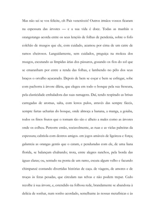 Mas não sei se vos felicite, oh Pais veneráveis! Outros irmãos vossos ficaram na espessura das árvores — e a sua vida é doce. Todas as manhãs o orangotango acorda entre os seus lençóis de folhas de pendenia, sobre o fofo colchão de musgos que ele, com cuidado, acamou por cima de um catre de ramos cheirosos. Languidamente, sem cuidados, preguiça na moleza dos musgos, escutando as límpidas árias dos pássaros, gozando os fios do sol que se emaranham por entre a renda das folhas, e lambendo no pêlo dos seus braços o orvalho açucarado. Depois de bem se coçar e bem se esfregar, sobe com pachorra à árvore dileta, que elegeu em todo o bosque pela sua frescura, pela elasticidade embaladora das suas ramagens. Daí, tendo respirado as brisas carregadas de aromas, salta, com lestos pulos, através das sempre fáceis, sempre fartas ucharias do bosque, onde almoça a banana, a manga, a goiaba, todos os finos frutos que o tornam tão são e alheio a males como as árvores onde os colheu. Percorre então, sociavelmente, as ruas e as vielas palreiras da espessura; cabriola com destros amigos. em jogos amáveis de ligeireza e força; galanteia as orangas gentis que o catam, e penduradas com ele, de uma liana florida, se balançam chalrando; trota, entre alegres ranchos, pela borda das águas claras; ou, sentado na ponta de um ramo, escuta algum velho e facundo chimpanzé contando divertidas histórias de caça. de viagens, de amores e de troças às feras pesadas, que circulam nas relvas e não podem trepar. Cedo recolhe à sua árvore, e, estendido na folhosa rede, brandamente se abandona à delícia de sonhar, num sonho acordado, semelhante às nossas metafísicas e às  