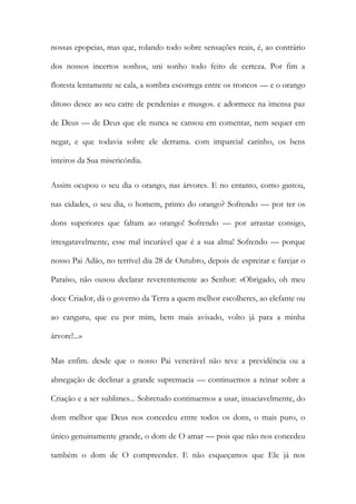 nossas epopeias, mas que, rolando todo sobre sensações reais, é, ao contrário dos nossos incertos sonhos, uni sonho todo feito de certeza. Por fim a floresta lentamente se cala, a sombra escorrega entre os troncos — e o orango ditoso desce ao seu catre de pendenias e musgos. e adormece na imensa paz de Deus — de Deus que ele nunca se cansou em comentar, nem sequer em negar, e que todavia sobre ele derrama. com imparcial carinho, os bens inteiros da Sua misericórdia. 
Assim ocupou o seu dia o orango, nas árvores. E no entanto, como gastou, nas cidades, o seu dia, o homem, primo do orango? Sofrendo — por ter os dons superiores que faltam ao orango! Sofrendo — por arrastar consigo, irresgatavelmente, esse mal incurável que é a sua alma! Sofrendo — porque nosso Pai Adão, no terrível dia 28 de Outubro, depois de espreitar e farejar o Paraíso, não ousou declarar reverentemente ao Senhor: «Obrigado, oh meu doce Criador, dá o governo da Terra a quem melhor escolheres, ao elefante ou ao canguru, que eu por mim, bem mais avisado, volto já para a minha árvore!...» 
Mas enfim. desde que o nosso Pai venerável não teve a previdência ou a abnegação de declinar a grande supremacia — continuemos a reinar sobre a Criação e a ser sublimes... Sobretudo continuemos a usar, insaciavelmente, do dom melhor que Deus nos concedeu entre todos os dons, o mais puro, o único genuinamente grande, o dom de O amar — pois que não nos concedeu também o dom de O compreender. E não esqueçamos que Ele já nos  