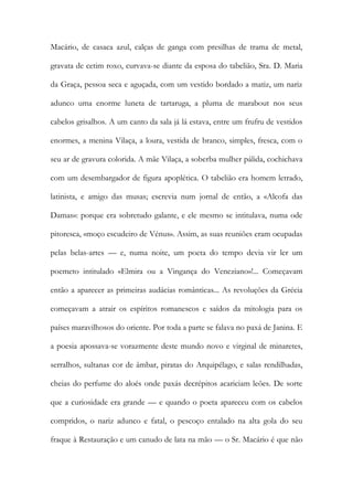 Macário, de casaca azul, calças de ganga com presilhas de trama de metal, gravata de cetim roxo, curvava-se diante da esposa do tabelião, Sra. D. Maria da Graça, pessoa seca e aguçada, com um vestido bordado a matiz, um nariz adunco uma enorme luneta de tartaruga, a pluma de marabout nos seus cabelos grisalhos. A um canto da sala já lá estava, entre um frufru de vestidos enormes, a menina Vilaça, a loura, vestida de branco, simples, fresca, com o seu ar de gravura colorida. A mãe Vilaça, a soberba mulher pálida, cochichava com um desembargador de figura apoplética. O tabelião era homem letrado, latinista, e amigo das musas; escrevia num jornal de então, a «Alcofa das Damas»: porque era sobretudo galante, e ele mesmo se intitulava, numa ode pitoresca, «moço escudeiro de Vénus». Assim, as suas reuniões eram ocupadas pelas belas-artes — e, numa noite, um poeta do tempo devia vir ler um poemeto intitulado «Elmira ou a Vingança do Veneziano»!... Começavam então a aparecer as primeiras audácias românticas... As revoluções da Grécia começavam a atrair os espíritos romanescos e saídos da mitologia para os países maravilhosos do oriente. Por toda a parte se falava no paxá de Janina. E a poesia apossava-se vorazmente deste mundo novo e virginal de minaretes, serralhos, sultanas cor de âmbar, piratas do Arquipélago, e salas rendilhadas, cheias do perfume do aloés onde paxás decrépitos acariciam leões. De sorte que a curiosidade era grande — e quando o poeta apareceu com os cabelos compridos, o nariz adunco e fatal, o pescoço entalado na alta gola do seu fraque à Restauração e um canudo de lata na mão — o Sr. Macário é que não  