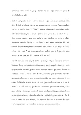 senhor de tantas províncias, e que dormia no seu berço com o seu guizo de oiro fechado na mão! 
Ao lado dele, outro menino dormia noutro berço. Mas era um escravozinho, filho da bela e robusta escrava que amamentava o príncipe. Ambos tinham nascido na mesma noite de Verão. O mesmo seio os criara. Quando a rainha, antes de adormecer, vinha beijar o principezinho, que tinha o cabelo louro e fino, beijava também, por amor dele, o escravozinho, que tinha o cabelo negro e crespo. Os olhos de ambos reluziam como pedras preciosas. Somente, o berço de um era magnífico de marfim entre brocados, e o berço de outro, pobre e de verga. A leal escrava, porém, a ambos cercava de carinho igual, porque, se um era o seu filho, o outro seria o seu rei. 
Nascida naquela casa real, ela tinha a paixão, a religião dos seus senhores. Nenhum choro correra mais sentidamente do que o seu pelo rei morto à beira do grande rio. Pertencia, porém, a uma raça que acredita que a vida da terra se continua no céu. O rei seu amo, decerto, já estaria agora reinando em outro reino, para além das nuvens, abundante também em searas e cidades. O seu cavalo de batalha, as suas armas, os seus pajens tinham subido com ele às alturas. Os seus vassalos, que fossem morrendo, prontamente iriam, nesse reino celeste, retomar em torno dele a sua vassalagem. E ela, um dia, pelo seu turno, remontaria num raio de lua a habitar o palácio do seu senhor, e a fiar de novo o linho das suas túnicas, e a acender de novo a caçoleta dos seus perfumes; seria no céu como fora na terra, e feliz na sua servidão.  