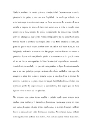 Todavia, também ela tremia pelo seu principezinho! Quantas vezes, com ele pendurado do peito, pensava na sua fragilidade, na sua longa infância, nos anos lentos que correriam, antes que ele fosse ao menos do tamanho de uma espada, e naquele tio cruel, de face mais escura que a noite e coração mais escuro que a face, faminto do trono, e espreitando de cima do seu rochedo entre os alfanges da sua borda! Pobre principezinho da sua alma! Com uma ternura maior o apertava nos braços. Mas o seu filho chalrava ao lado, era para ele que os seus braços corriam com um ardor mais feliz. Esse, na sua indigência, nada tinha a recear a vida. Desgraças, assaltos da sorte má nunca o poderiam deixar mais despido das glórias e bens do mundo do que já estava ali no seu berço, sob o pedaço de linho branco que resguardava a sua nudez. A existência, na verdade, era para ele mais preciosa e digna de ser conservada que a do seu príncipe, porque nenhum dos duros cuidados com que ela enegrece a alma dos senhores roçaria sequer a sua alma livre e simples de escravo. E, como se o amasse mais por aquela humildade ditosa, cobria o seu corpinho gordo de beijos pesados e devoradores, dos beijos que ela fazia ligeiros sobre as mãos do seu príncipe. 
No entanto, um grande temor enchia o palácio, onde agora reinava uma mulher entre mulheres. O bastardo, o homem de rapina, que errava no cimo das serras, descera à planície com a sua horda, e já através de casais e aldeias felizes ia deixando um sulco de matança e ruínas. As portas da cidade tinham sido seguras com cadeias mais fortes. Nas atalaias ardiam lumes mais altos.  