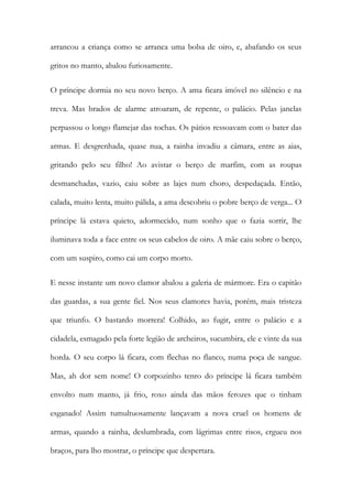 arrancou a criança como se arranca uma bolsa de oiro, e, abafando os seus gritos no manto, abalou furiosamente. 
O príncipe dormia no seu novo berço. A ama ficara imóvel no silêncio e na treva. Mas brados de alarme atroaram, de repente, o palácio. Pelas janelas perpassou o longo flamejar das tochas. Os pátios ressoavam com o bater das armas. E desgrenhada, quase nua, a rainha invadiu a câmara, entre as aias, gritando pelo seu filho! Ao avistar o berço de marfim, com as roupas desmanchadas, vazio, caiu sobre as lajes num choro, despedaçada. Então, calada, muito lenta, muito pálida, a ama descobriu o pobre berço de verga... O príncipe lá estava quieto, adormecido, num sonho que o fazia sorrir, lhe iluminava toda a face entre os seus cabelos de oiro. A mãe caiu sobre o berço, com um suspiro, como cai um corpo morto. 
E nesse instante um novo clamor abalou a galeria de mármore. Era o capitão das guardas, a sua gente fiel. Nos seus clamores havia, porém, mais tristeza que triunfo. O bastardo morrera! Colhido, ao fugir, entre o palácio e a cidadela, esmagado pela forte legião de archeiros, sucumbira, ele e vinte da sua horda. O seu corpo lá ficara, com flechas no flanco, numa poça de sangue. Mas, ah dor sem nome! O corpozinho tenro do príncipe lá ficara também envolto num manto, já frio, roxo ainda das mãos ferozes que o tinham esganado! Assim tumultuosamente lançavam a nova cruel os homens de armas, quando a rainha, deslumbrada, com lágrimas entre risos, ergueu nos braços, para lho mostrar, o príncipe que despertara.  