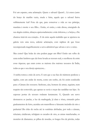 Foi um espanto, uma aclamação. Quem o salvara? Quem?... Lá estava junto do berço de marfim vazio, muda e hirta, aquela que o salvara! Serva sublimemente leal! Fora ela que, para conservar a vida ao seu príncipe, mandara à morte o seu filho... Então, só então, a mãe ditosa, emergindo da sua alegria extática, abraçou apaixonadamente a mãe dolorosa, e a beijou, e lhe chamou irmã do seu coração... E de entre aquela multidão que se apertava na galeria veio uma nova, ardente aclamação, com súplicas de que fosse recompensada magnificamente a serva admirável que salvara o rei e o reino. 
Mas como? Que bolas de oiro podem pagar um filho? Então um velho de casta nobre lembrou que ela fosse levada ao tesouro real, e escolhesse de entre essas riquezas, que eram como as maiores dos maiores tesouros da Índia, todas as que o seu desejo apetecesse... 
A rainha tomou a mão da serva. E sem que a sua face de mármore perdesse a rigidez, com um andar de morta, como um sonho, ela foi assim conduzida para a Câmara dos tesouros. Senhores, aias, homens de armas, seguiam, num respeito tão comovido, que apenas se ouvia o roçar das sandálias nas lajes. As espessas portas do tesouro rodaram lentamente. E, Quando um servo destrancou as janelas, a luz da madrugada, já clara e rósea, entrando pelos gradeamentos de ferro, acendeu um maravilhoso e faiscante incêndio de oiro e pedrarias! Do chão de rocha até às sombrias abóbadas, por toda a câmara, reluziam, cintilavam, refulgiam os escudos de oiro, as armas marchetadas, os montões de diamantes, as pilhas de moedas, os longos fios de pérolas, todas  