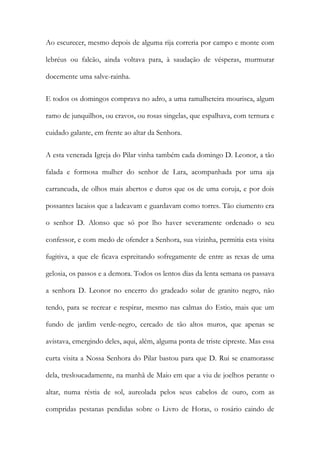 Ao escurecer, mesmo depois de alguma rija correria por campo e monte com lebréus ou falcão, ainda voltava para, à saudação de vésperas, murmurar docemente uma salve-rainha. 
E todos os domingos comprava no adro, a uma ramalheteira mourisca, algum ramo de junquilhos, ou cravos, ou rosas singelas, que espalhava, com ternura e cuidado galante, em frente ao altar da Senhora. 
A esta venerada Igreja do Pilar vinha também cada domingo D. Leonor, a tão falada e formosa mulher do senhor de Lara, acompanhada por uma aja carrancuda, de olhos mais abertos e duros que os de uma coruja, e por dois possantes lacaios que a ladeavam e guardavam como torres. Tão ciumento era o senhor D. Alonso que só por lho haver severamente ordenado o seu confessor, e com medo de ofender a Senhora, sua vizinha, permitia esta visita fugitiva, a que ele ficava espreitando sofregamente de entre as rexas de uma gelosia, os passos e a demora. Todos os lentos dias da lenta semana os passava a senhora D. Leonor no encerro do gradeado solar de granito negro, não tendo, para se recrear e respirar, mesmo nas calmas do Estio, mais que um fundo de jardim verde-negro, cercado de tão altos muros, que apenas se avistava, emergindo deles, aqui, além, alguma ponta de triste cipreste. Mas essa curta visita a Nossa Senhora do Pilar bastou para que D. Rui se enamorasse dela, tresloucadamente, na manhã de Maio em que a viu de joelhos perante o altar, numa réstia de sol, aureolada pelos seus cabelos de ouro, com as compridas pestanas pendidas sobre o Livro de Horas, o rosário caindo de  