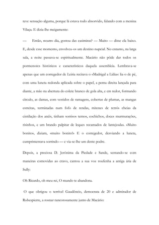 teve sensação alguma, porque lá estava todo absorvido, falando com a menina Vilaça. E dizia-lhe meigamente: 
— Então, noutro dia, gostou das casimiras? — Muito — disse ela baixo. E, desde esse momento, envolveu-os um destino nupcial. No entanto, na larga sala, a noite passava-se espiritualmente. Macário não pôde dar todos os pormenores históricos e característicos daquela assembleia. Lembrava-se apenas que um corregedor de Leiria recitava o «Madrigal a Lídia»: lia-o de pé, com uma luneta redonda aplicada sobre o papel, a perna direita lançada para diante, a mão na abertura do colete branco de gola alta, e em redor, formando círculo, as damas, com vestidos de ramagens, cobertas de plumas, as mangas estreitas, terminadas num fofo de rendas, mitenes de retrós cheias da cintilação dos anéis, tinham sorrisos ternos, cochichos, doces murmurações, risinhos, e um brando palpitar de leques recamados de lantejoulas. «Muito bonito», diziam, «muito bonito!» E o corregedor, desviando a luneta, cumprimentava sorrindo — e via-se-lhe um dente podre. 
Depois, a preciosa D. Jerónima da Piedade e Sande, sentando-se com maneiras comovidas ao cravo, cantou a sua voz roufenha a antiga ária de Sully: 
Oh Ricardo, oh meu rei, O mundo te abandona. 
O que obrigou o terrível Gaudêncio, democrata de 20 e admirador de Robespierre, a rosnar rancorosamente junto de Macário:  