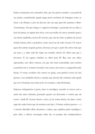 Então começaram sete arrastados dias, que ele gastou sentado a um poial da sua janela, considerando aquela negra porta recoberta de ferragens como se fosse a do Paraíso, e por ela devesse sair um anjo para lhe anunciar a Bem- Aventurança. Até que chegou o vagaroso domingo: e passando ele no adro, à hora de prima, ao repicar dos sinos, com um molho de cravos amarelos para a sua divina madrinha, cruzou D. Leonor, que saia de entre os pilares da escura arcada, branca, doce e pensativa, como uma Lua de entre nuvens. Os cravos quase lhe caíram naquele gostoso alvoroço em que o peito lhe arfou mais que um mar, e a alma toda lhe fugiu em tumulto através do olhar com que a devorava. E ela ergueu também os olhos para D. Rui, mas uns olhos repousados, uns olhos serenos, em que não luzia curiosidade, nem mesmo consciência de se estarem trocando com outros, tão acesos e enegrecidos pelo desejo. O moço cavaleiro não entrou na igreja, com piedoso receio de não prestar à sua madrinha divina a atenção que decerto lhe roubaria toda aquela que era só humana, mas dona já do seu coração, e nele divinizada. 
Esperou sofregamente à porta, entre os mendigos, secando os cravos com o ardor das mãos trémulas, pensando quanto era demorado o rosário que ela rezava. Ainda D. Leonor descia a nave, já ele sentia dentro, da alma o doce rugir das sedas fortes que ela arrastava nas lajes. A branca senhora passou — e o mesmo distraído olhar, desatento e calmo, que espalhou pelos mendigos e pelo adro, o deixou escorregar sobre ele, ou porque não compreendesse  