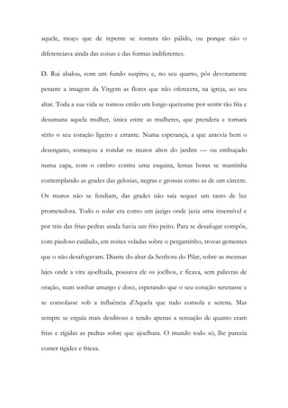 aquele, moço que de repente se tornara tão pálido, ou porque não o diferenciava ainda das coisas e das formas indiferentes. 
D. Rui abalou, com um fundo suspiro; e, no seu quarto, pôs devotamente perante a imagem da Virgem as flores que não oferecera, na igreja, ao seu altar. Toda a sua vida se tornou então um longo queixume por sentir tão fria e desumana aquela mulher, única entre as mulheres, que prendera e tornara sério o seu coração ligeiro e errante. Numa esperança, a que antevia bem o desengano, começou a rondar os muros altos do jardim — ou embuçado numa capa, com o ombro contra uma esquina, lentas horas se mantinha contemplando as grades das gelosias, negras e grossas como as de um cárcere. Os muros não se fendiam, das grades não saía sequer um rasto de luz prometedora. Todo o solar era como um jazigo onde jazia uma insensível e por trás das frias pedras ainda havia um frio peito. Para se desafogar compôs, com piedoso cuidado, em noites veladas sobre o pergaminho, trovas gementes que o não desafogavam. Diante do altar da Senhora do Pilar, sobre as mesmas lajes onde a vira ajoelhada, pousava ele os joelhos, e ficava, sem palavras de oração, num sonhar amargo e doce, esperando que o seu coração serenasse e se consolasse sob a influência d'Aquela que tudo consola e serena. Mas sempre se erguia mais desditoso e tendo apenas a sensação de quanto eram frias e rígidas as pedras sobre que ajoelhara. O mundo todo só, lhe parecia conter rigidez e frieza.  